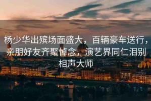 楊少華出殯場面盛大，百輛豪車送行，親朋好友齊聚悼念，演藝界同仁淚別相聲大師