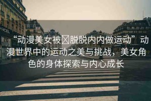 “動漫美女被?脫脫內內做運動”動漫世界中的運動之美與挑戰(zhàn)，美女角色的身體探索與內心成長