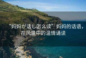 “媽媽が話し怎么讀”媽媽的話語(yǔ)，在風(fēng)景中的溫情誦讀