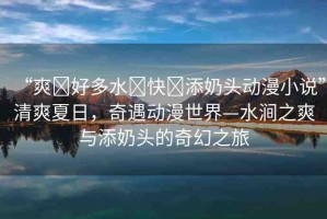 “爽?好多水?快?添奶頭動漫小說”清爽夏日，奇遇動漫世界—水澗之爽與添奶頭的奇幻之旅