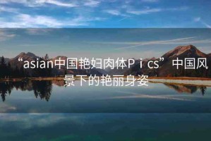 “asian中國艷婦肉體Pⅰcs”中國風(fēng)景下的艷麗身姿