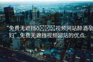 “免費無遮擋??視頻網(wǎng)站醉酒孕婦”免費無遮擋視頻網(wǎng)站的優(yōu)點