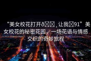 “美女校花打開??讓我?91”美女?；ǖ拿孛芑▓@，一場花語與情感交織的奇妙旅程