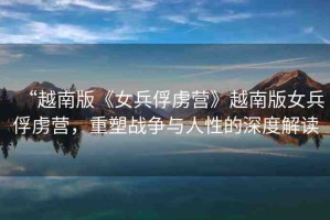 “越南版《女兵俘虜營(yíng)》越南版女兵俘虜營(yíng)，重塑戰(zhàn)爭(zhēng)與人性的深度解讀