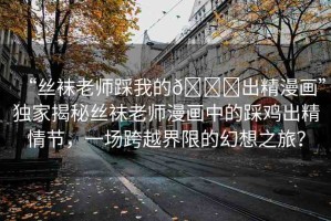 “絲襪老師踩我的??出精漫畫”獨(dú)家揭秘絲襪老師漫畫中的踩雞出精情節(jié)，一場跨越界限的幻想之旅？