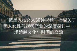 “被黑人?女人30鐘視頻”揭秘關(guān)于黑人女性與視頻產(chǎn)業(yè)的深度探討—一場跨越文化與時間的交流