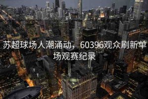 蘇超球場(chǎng)人潮涌動(dòng)，60396觀眾刷新單場(chǎng)觀賽紀(jì)錄
