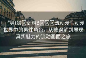 “男t被?到爽??流動漫”動漫世界中的男性角色，從被誤解到展現(xiàn)真實魅力的流動畫面之旅