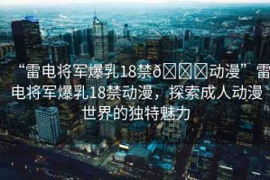 “雷電將軍爆乳18禁??動漫”雷電將軍爆乳18禁動漫，探索成人動漫世界的獨特魅力