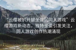 “云纓被扒開腿坐做?同人游戲”云纓游戲新動態(tài)，獨(dú)特坐姿引發(fā)關(guān)注，同人游戲創(chuàng)作熱潮涌現(xiàn)