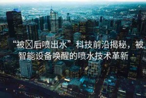 “被?后噴出水”科技前沿揭秘，被智能設(shè)備喚醒的噴水技術(shù)革新