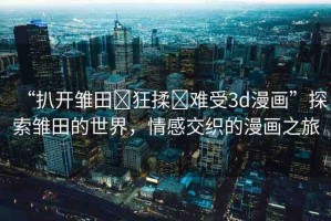 “扒開雛田?狂揉?難受3d漫畫”探索雛田的世界，情感交織的漫畫之旅