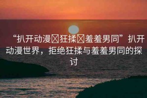 “扒開動(dòng)漫?狂揉?羞羞男同”扒開動(dòng)漫世界，拒絕狂揉與羞羞男同的探討
