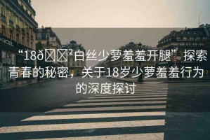 “18??白絲少蘿羞羞開腿”探索青春的秘密，關(guān)于18歲少蘿羞羞行為的深度探討