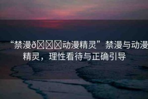 “禁漫??動(dòng)漫精靈”禁漫與動(dòng)漫精靈，理性看待與正確引導(dǎo)