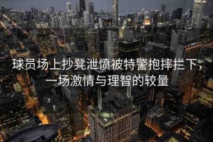 球員場上抄凳泄憤被特警抱摔攔下，一場激情與理智的較量