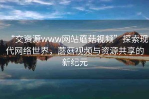 “交資源www網(wǎng)站蘑菇視頻”探索現(xiàn)代網(wǎng)絡(luò)世界，蘑菇視頻與資源共享的新紀元