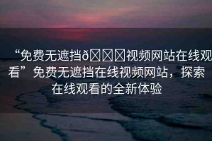 “免費無遮擋??視頻網(wǎng)站在線觀看”免費無遮擋在線視頻網(wǎng)站，探索在線觀看的全新體驗