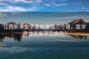 江西新余女子意外發(fā)現(xiàn)三個(gè)腎，醫(yī)學(xué)奇跡還是罕見(jiàn)病例？