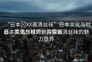 “日本?XX高清絲襪”日本文化與時(shí)尚，高清絲襪的魅力探索
日本文化與時(shí)尚，探索高清絲襪的魅力世界