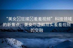 “美女?狂揉?羞羞視頻”科技領域的新焦點，美女與虛擬現實羞羞視頻的交融