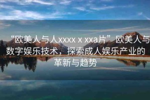 “歐美人與人xxxxⅹxxa片”歐美人與數(shù)字娛樂技術(shù)，探索成人娛樂產(chǎn)業(yè)的革新與趨勢(shì)