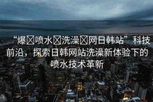 “爆?噴水?洗澡?網(wǎng)日韓站”科技前沿，探索日韓網(wǎng)站洗澡新體驗(yàn)下的噴水技術(shù)革新