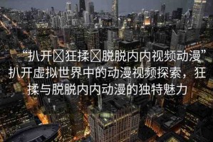 “扒開?狂揉?脫脫內(nèi)內(nèi)視頻動(dòng)漫”扒開虛擬世界中的動(dòng)漫視頻探索，狂揉與脫脫內(nèi)內(nèi)動(dòng)漫的獨(dú)特魅力