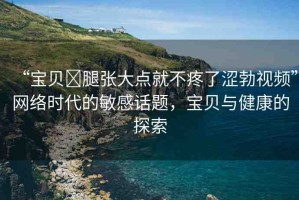 “寶貝?腿張大點(diǎn)就不疼了澀勃視頻”網(wǎng)絡(luò)時(shí)代的敏感話題，寶貝與健康的探索