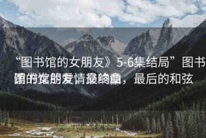 “圖書館的女朋友》5-6集結(jié)局”圖書館的女朋友，最終章
圖書館的愛情交響曲，最后的和弦