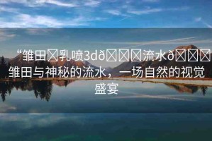 “雛田?乳噴3d??流水??雛田與神秘的流水，一場自然的視覺盛宴