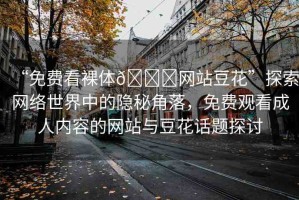 “免費(fèi)看裸體??網(wǎng)站豆花”探索網(wǎng)絡(luò)世界中的隱秘角落，免費(fèi)觀看成人內(nèi)容的網(wǎng)站與豆花話題探討