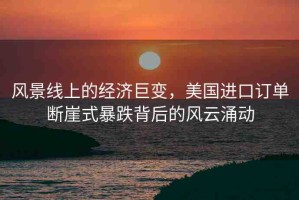 風景線上的經濟巨變，美國進口訂單斷崖式暴跌背后的風云涌動