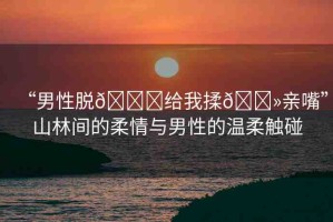 “男性脫??給我揉??親嘴”山林間的柔情與男性的溫柔觸碰