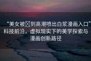 “美女被?到高潮噴出白漿漫畫入口”科技前沿，虛擬現實下的美學探索與漫畫創(chuàng)新路徑