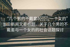 “幾個(gè)男的不戴套??一個(gè)女的”當(dāng)日新聞文章標(biāo)題，關(guān)于幾個(gè)男的不戴套與一個(gè)女的的社會(huì)話題探討