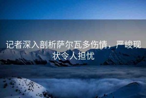 記者深入剖析薩爾瓦多傷情，嚴(yán)峻現(xiàn)狀令人擔(dān)憂(yōu)