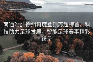 南通2比1徐州再度登頂蘇超榜首，科技助力足球發(fā)展，智能足球賽事精彩紛呈