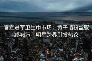 官宣進軍衛(wèi)生巾市場，黃子韜粉絲驟減46萬，明星跨界引發(fā)熱議