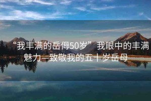 “我豐滿的岳?50歲”我眼中的豐滿魅力—致敬我的五十歲岳母