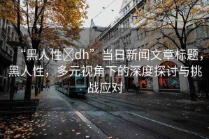 “黑人性?dh”當日新聞文章標題，黑人性，多元視角下的深度探討與挑戰(zhàn)應對