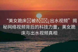 “美女跪床?被??出水視頻”揭秘網(wǎng)絡(luò)視頻背后的科技力量，美女跪床與出水視頻真相