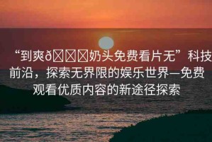 “到爽??奶頭免費看片無”科技前沿，探索無界限的娛樂世界—免費觀看優(yōu)質(zhì)內(nèi)容的新途徑探索