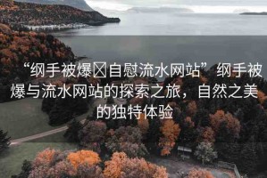 “綱手被爆?自慰流水網(wǎng)站”綱手被爆與流水網(wǎng)站的探索之旅，自然之美的獨特體驗