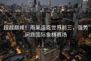 超越巔峰！雨果連克世界前三，強勢問鼎國際象棋賽場