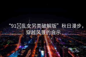 “91?亂女另類破解版”秋日漫步，穿越風(fēng)景的啟示