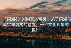 “禁漫??真人精靈”關(guān)于禁漫與真實(shí)與虛構(gòu)的邊界，一種文化現(xiàn)象的探討