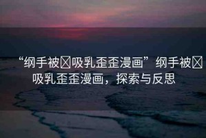 “綱手被?吸乳歪歪漫畫”綱手被?吸乳歪歪漫畫，探索與反思