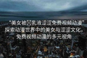 “美女被?乳液澀澀免費(fèi)視頻動(dòng)漫”探索動(dòng)漫世界中的美女與澀澀文化，免費(fèi)視頻動(dòng)漫的多元視角