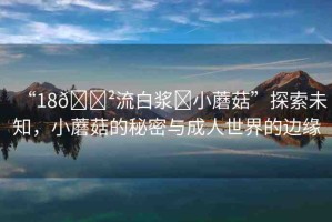 “18??流白漿?小蘑菇”探索未知，小蘑菇的秘密與成人世界的邊緣